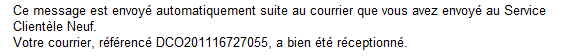 Ce message est envoyé automatiquement suite au courrier que vous avez envoyé au Service Clientèle Neuf. Votre courrier, référencé DCO201116727055, a bien été réceptionné.